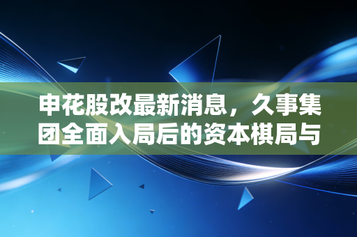 申花股改最新消息，久事集团全面入局后的资本棋局与老牌豪门的复兴之路