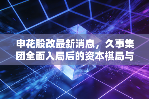 申花股改最新消息，久事集团全面入局后的资本棋局与老牌豪门的复兴之路