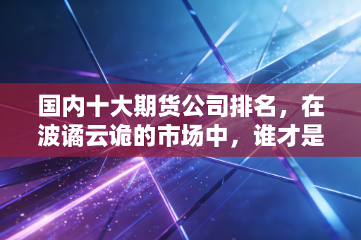 国内十大期货公司排名，在波谲云诡的市场中，谁才是你的定海神针？