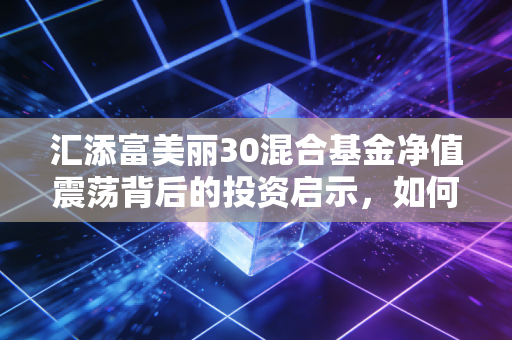 汇添富美丽30混合基金净值震荡背后的投资启示，如何在不确定的时代守住心中的美丽？