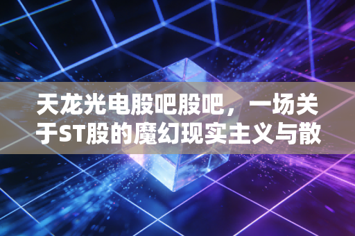 天龙光电股吧股吧,一场关于ST股的魔幻现实主义与散户的最后坚守