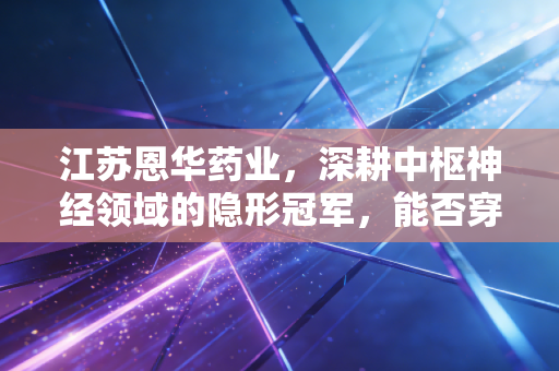 江苏恩华药业，深耕中枢神经领域的隐形冠军，能否穿越集采周期迎来价值重估？