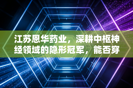 江苏恩华药业，深耕中枢神经领域的隐形冠军，能否穿越集采周期迎来价值重估？