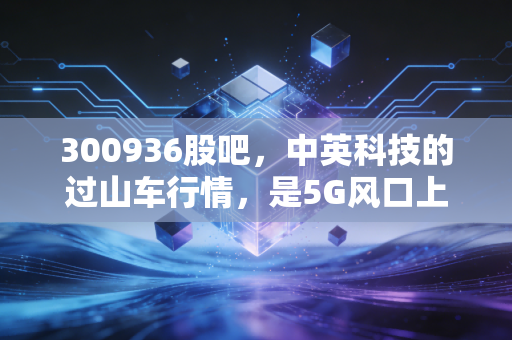 300936股吧，中英科技的过山车行情，是5G风口上的猪还是被低估的隐形冠军？