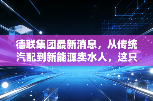 德联集团最新消息，从传统汽配到新能源卖水人，这只被低估的隐形冠军还值得持有吗？