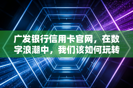 广发银行信用卡官网，在数字浪潮中，我们该如何玩转信用卡权益与生活？