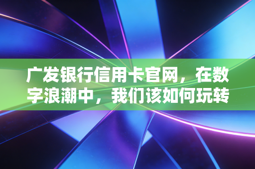 广发银行信用卡官网，在数字浪潮中，我们该如何玩转信用卡权益与生活？