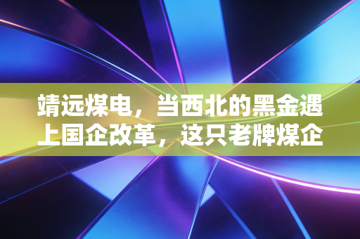 靖远煤电，当西北的黑金遇上国企改革，这只老牌煤企还能火多久？