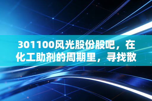 301100风光股份股吧，在化工助剂的周期里，寻找散户投资的定海神针