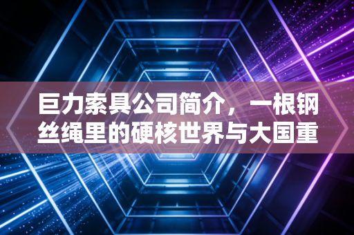 巨力索具公司简介,一根钢丝绳里的硬核世界与大国重器的隐形推手
