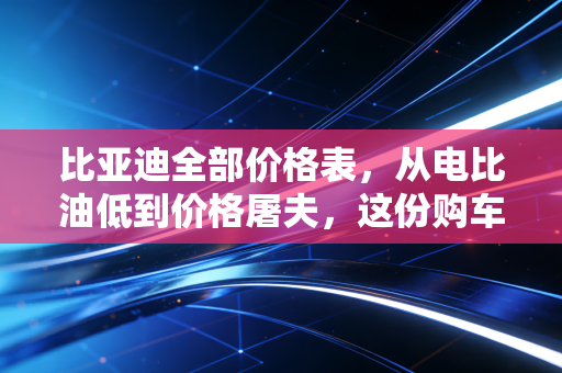 比亚迪全部价格表，从电比油低到价格屠夫，这份购车避坑指南你看懂了吗？
