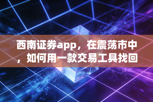 西南证券app,在震荡市中,如何用一款交易工具找回投资的掌控感?