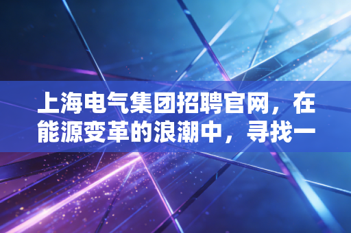 上海电气集团招聘官网，在能源变革的浪潮中，寻找一份稳稳的幸福与无限可能