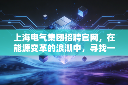 上海电气集团招聘官网，在能源变革的浪潮中，寻找一份稳稳的幸福与无限可能