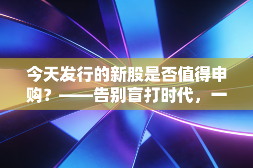 今天发行的新股是否值得申购?——告别盲打时代,一份给普通投资者的实战避坑指南