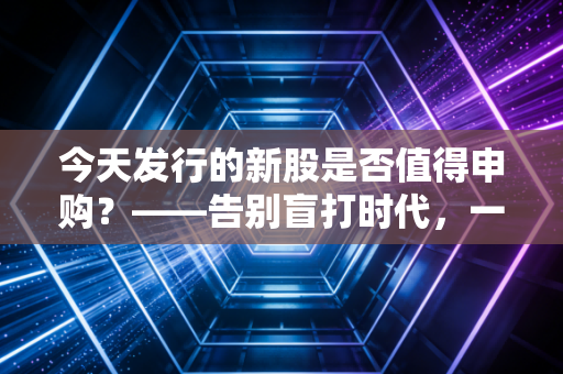今天发行的新股是否值得申购?——告别盲打时代,一份给普通投资者的实战避坑指南