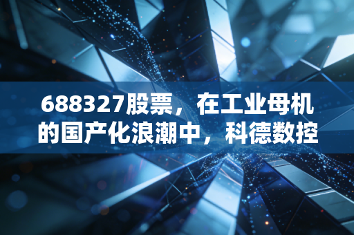688327股票，在工业母机的国产化浪潮中，科德数控能否成为下一个十年的核心资产？