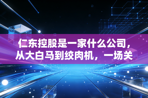 仁东控股是一家什么公司，从大白马到绞肉机，一场关于贪婪与代价的财经警示录