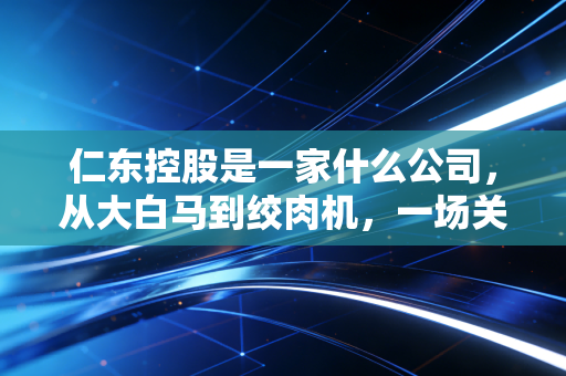 仁东控股是一家什么公司，从大白马到绞肉机，一场关于贪婪与代价的财经警示录