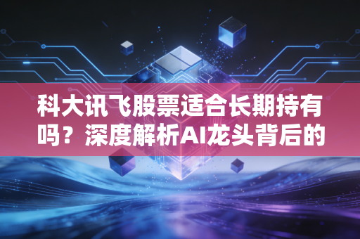 科大讯飞股票适合长期持有吗？深度解析AI龙头背后的机遇与隐忧