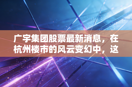 广宇集团股票最新消息，在杭州楼市的风云变幻中，这只小而美的股票还值得持有吗？