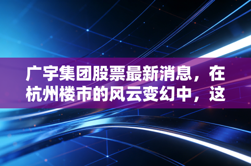 广宇集团股票最新消息，在杭州楼市的风云变幻中，这只小而美的股票还值得持有吗？