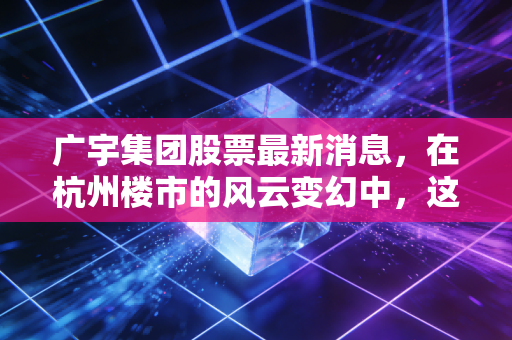 广宇集团股票最新消息，在杭州楼市的风云变幻中，这只小而美的股票还值得持有吗？