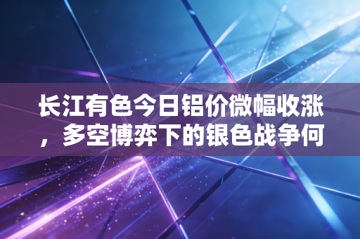 长江有色今日铝价微幅收涨，多空博弈下的银色战争何去何从？