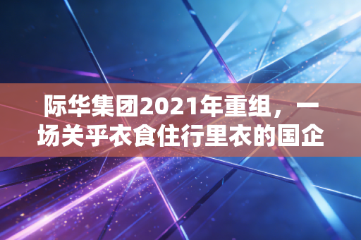际华集团2021年重组，一场关乎衣食住行里衣的国企突围战