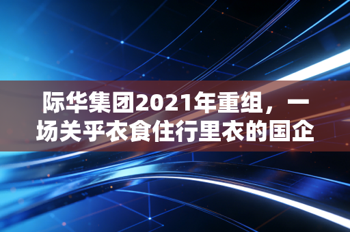 际华集团2021年重组,一场关乎衣食住行里衣的国企突围战
