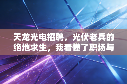 天龙光电招聘，光伏老兵的绝地求生，我看懂了职场与资本的博弈