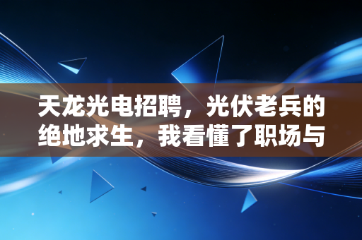 天龙光电招聘，光伏老兵的绝地求生，我看懂了职场与资本的博弈