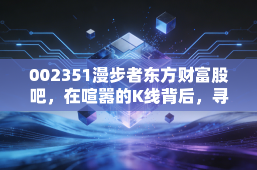 002351漫步者东方财富股吧，在喧嚣的K线背后，寻找那份被低估的静气