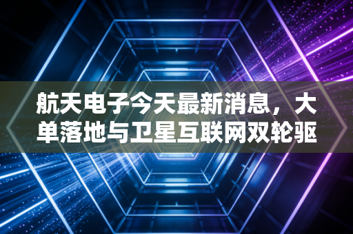 航天电子今天最新消息，大单落地与卫星互联网双轮驱动，这只航天军工茅还能追吗？