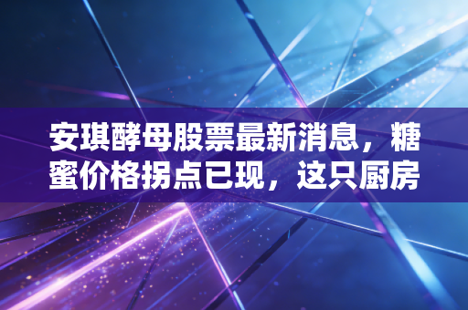 安琪酵母股票最新消息,糖蜜价格拐点已现,这只厨房里的茅台能否迎来戴维斯双击?