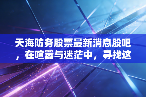 天海防务股票最新消息股吧，在喧嚣与迷茫中，寻找这只民营防务第一股的破局之道