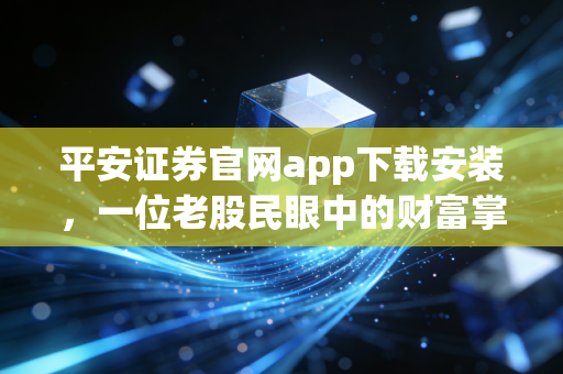 平安证券官网app下载安装,一位老股民眼中的财富掌舵体验
