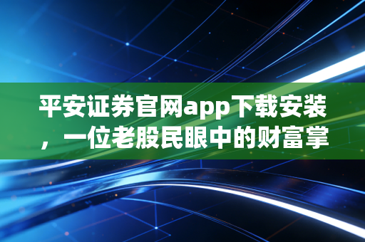 平安证券官网app下载安装，一位老股民眼中的财富掌舵体验