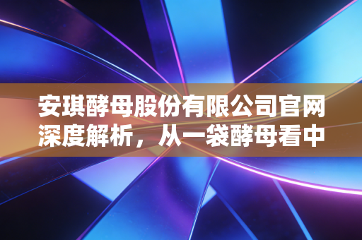 安琪酵母股份有限公司官网深度解析，从一袋酵母看中国制造的全球野心
