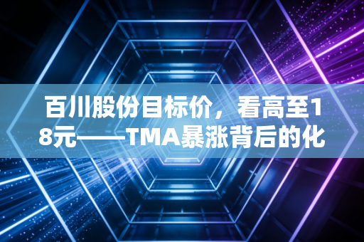 百川股份目标价，看高至18元——TMA暴涨背后的化工巨轮转向与锂电新生的双重奏
