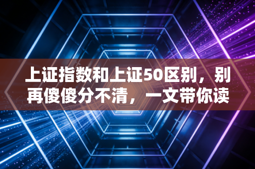 上证指数和上证50区别，别再傻傻分不清，一文带你读懂A股的面子与里子