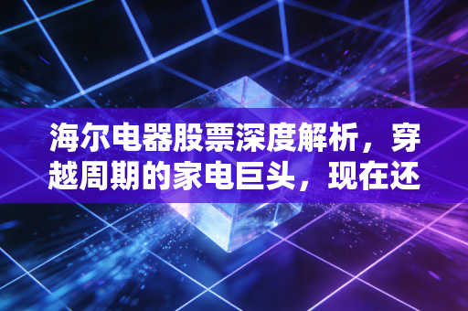 海尔电器股票深度解析，穿越周期的家电巨头，现在还能成为你的压舱石吗？