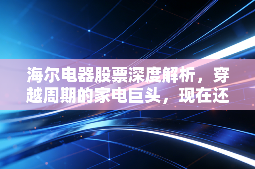 海尔电器股票深度解析，穿越周期的家电巨头，现在还能成为你的压舱石吗？