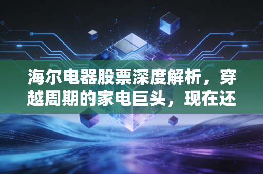 海尔电器股票深度解析，穿越周期的家电巨头，现在还能成为你的压舱石吗？