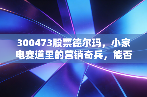 300473股票德尔玛，小家电赛道里的营销奇兵，能否撑起投资者的长期期待？