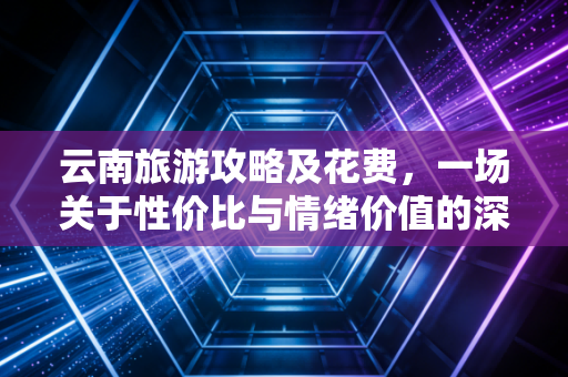 云南旅游攻略及花费,一场关于性价比与情绪价值的深度账单