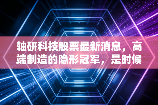 轴研科技股票最新消息，高端制造的隐形冠军，是时候重估它的价值了吗？