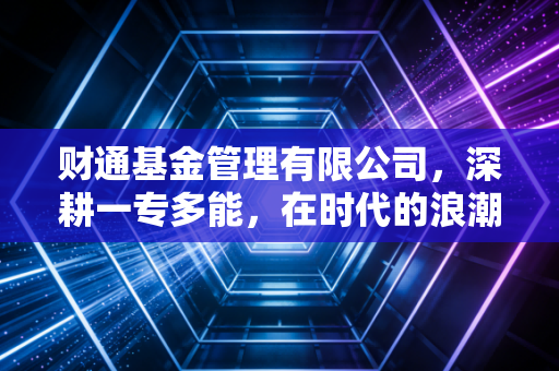 财通基金管理有限公司,深耕一专多能,在时代的浪潮中做难而正确的事