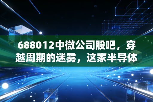 688012中微公司股吧,穿越周期的迷雾,这家半导体卖铲人到底值几个钱?