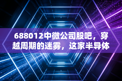 688012中微公司股吧,穿越周期的迷雾,这家半导体卖铲人到底值几个钱?